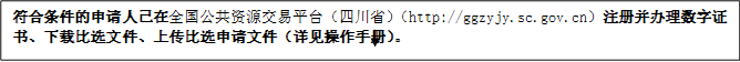 符合條件的申請人已在全國公共資源交易平臺（四川?。╤ttp://ggzyjy.sc.gov.cn）注冊并辦理數(shù)字證書、下載比選文件、上傳比選申請文件（詳見操作手冊）。